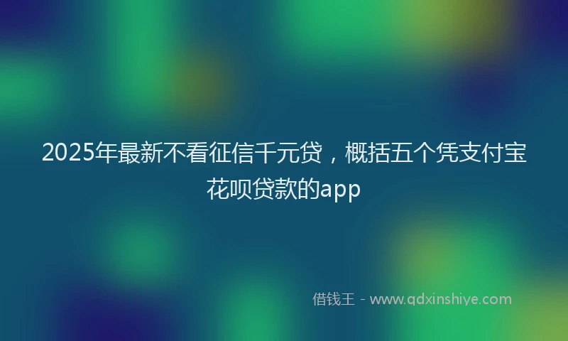 2025年最新不看征信千元贷，概括五个凭支付宝花呗贷款的app