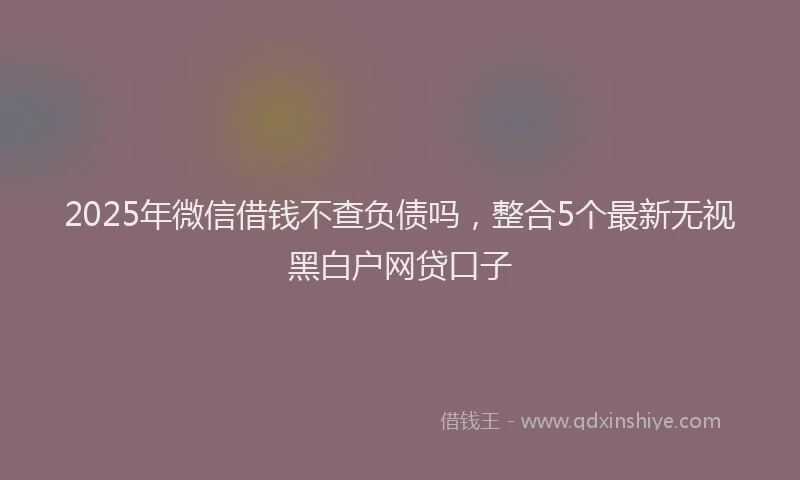 2025年微信借钱不查负债吗，整合5个最新无视黑白户网贷口子