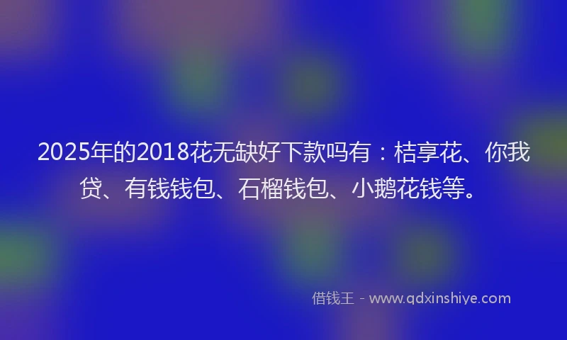 2025年的2018花无缺好下款吗有：桔享花、你我贷、有钱钱包、石榴钱包、小鹅花钱等。