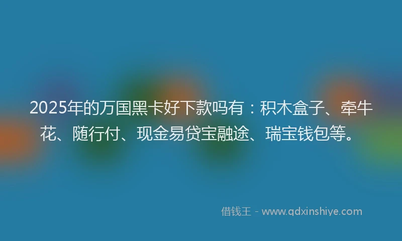 2025年的万国黑卡好下款吗有：积木盒子、牵牛花、随行付、现金易贷宝融途、瑞宝钱包等。