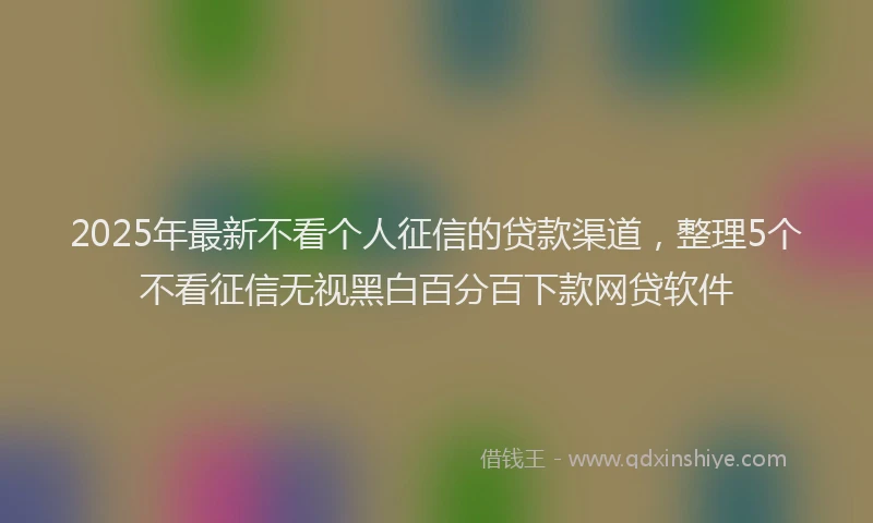 2025年最新不看个人征信的贷款渠道，整理5个不看征信无视黑白百分百下款网贷软件