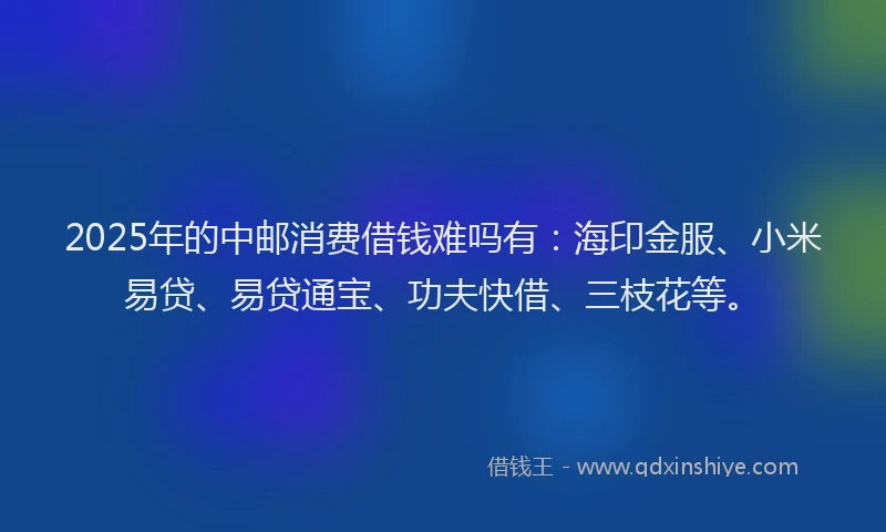 2025年的中邮消费借钱难吗有：海印金服、小米易贷、易贷通宝、功夫快借、三枝花等。