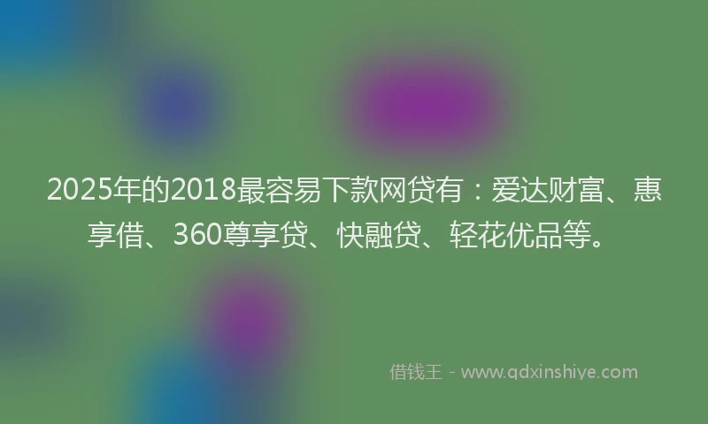 2025年的2018最容易下款网贷有：爱达财富、惠享借、360尊享贷、快融贷、轻花优品等。