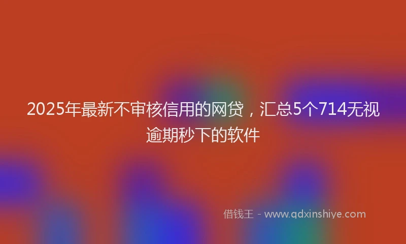 2025年最新不审核信用的网贷，汇总5个714无视逾期秒下的软件