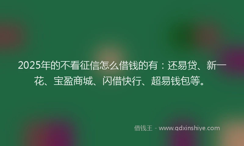 2025年的不看征信怎么借钱的有：还易贷、新一花、宝盈商城、闪借快行、超易钱包等。