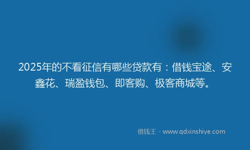 2025年的不看征信有哪些贷款有：借钱宝途、安鑫花、瑞盈钱包、即客购、极客商城等。