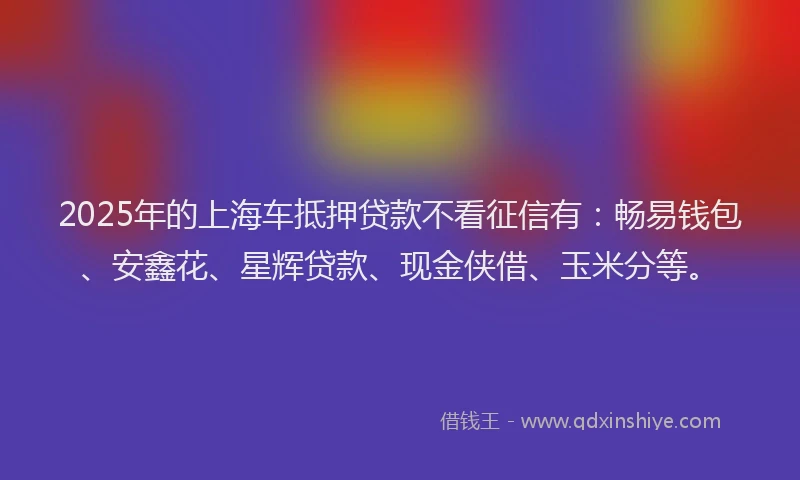 2025年的上海车抵押贷款不看征信有：畅易钱包、安鑫花、星辉贷款、现金侠借、玉米分等。