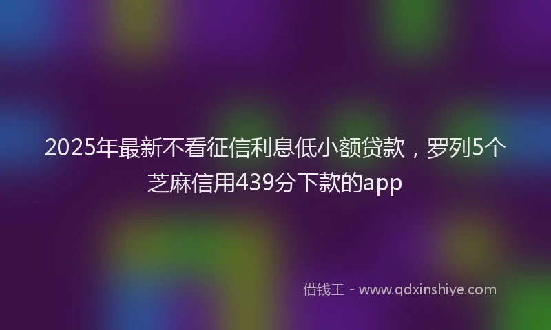 2025年最新不看征信利息低小额贷款，罗列5个芝麻信用439分下款的app