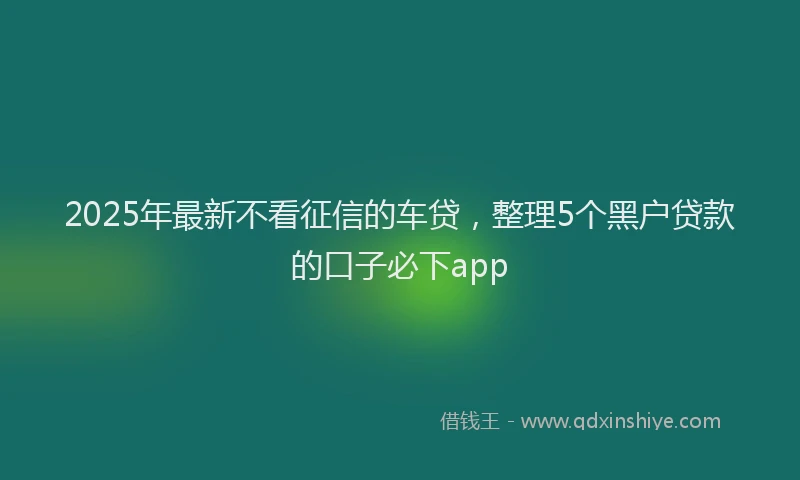 2025年最新不看征信的车贷，整理5个黑户贷款的口子必下app