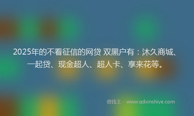 2025年的不看征信的网贷 双黑户有：沐久商城、一起贷、现金超人、超人卡、享来花等。