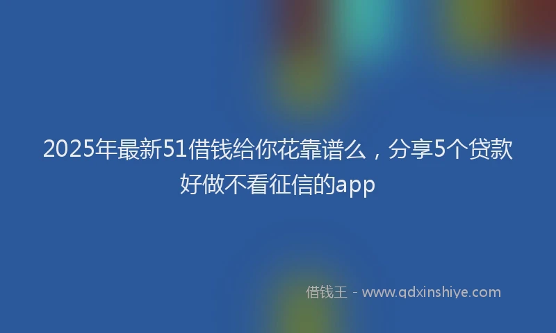 2025年最新51借钱给你花靠谱么，分享5个贷款好做不看征信的app