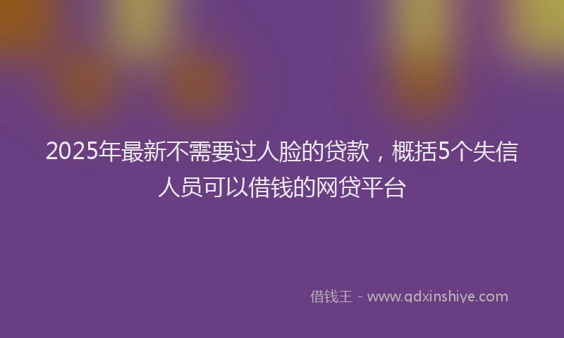 2025年最新不需要过人脸的贷款，概括5个失信人员可以借钱的网贷平台