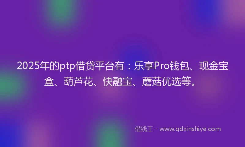 2025年的ptp借贷平台有：乐享Pro钱包、现金宝盒、葫芦花、快融宝、蘑菇优选等。