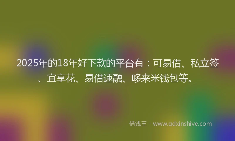 2025年的18年好下款的平台有：可易借、私立签、宜享花、易借速融、哆来米钱包等。