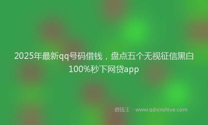 2025年最新qq号码借钱，盘点五个无视征信黑白100%秒下网贷app