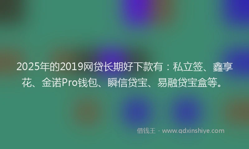 2025年的2019网贷长期好下款有：私立签、鑫享花、金诺Pro钱包、瞬信贷宝、易融贷宝盒等。