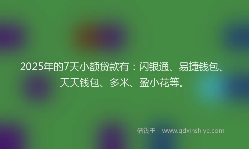 2025年的7天小额贷款有：闪银通、易捷钱包、天天钱包、多米、盈小花等。