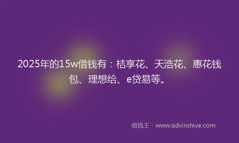 2025年的15w借钱有：桔享花、天浩花、惠花钱包、理想给、e贷易等。