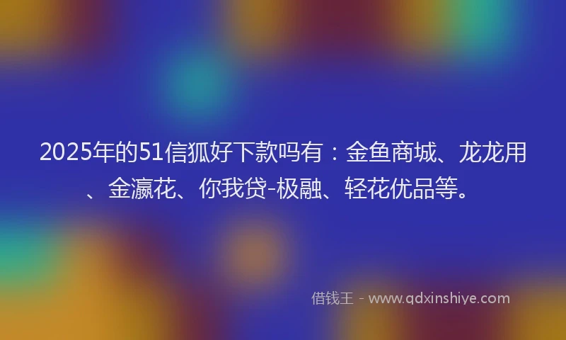 2025年的51信狐好下款吗有：金鱼商城、龙龙用、金瀛花、你我贷-极融、轻花优品等。