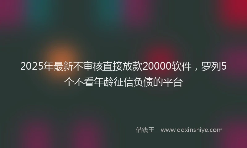 2025年最新不审核直接放款20000软件，罗列5个不看年龄征信负债的平台