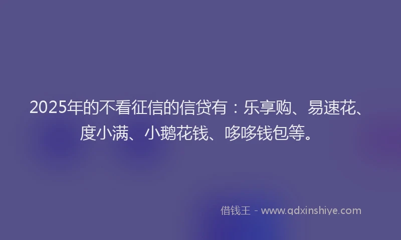 2025年的不看征信的信贷有：乐享购、易速花、度小满、小鹅花钱、哆哆钱包等。