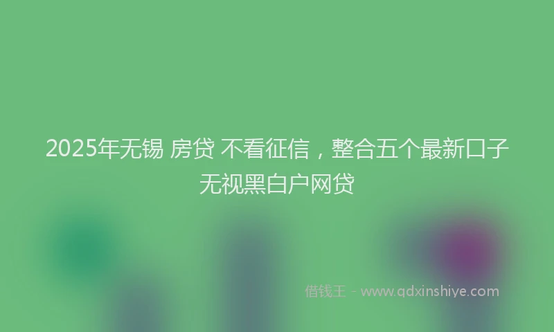 2025年无锡 房贷 不看征信，整合五个最新口子无视黑白户网贷