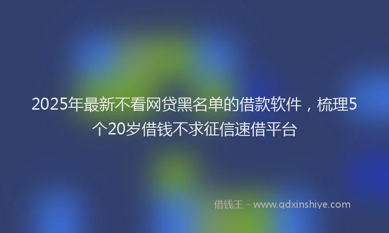 2025年最新不看网贷黑名单的借款软件，梳理5个20岁借钱不求征信速借平台