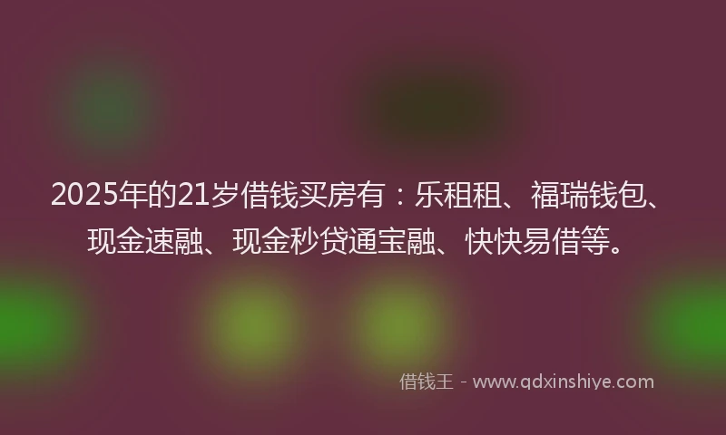 2025年的21岁借钱买房有：乐租租、福瑞钱包、现金速融、现金秒贷通宝融、快快易借等。
