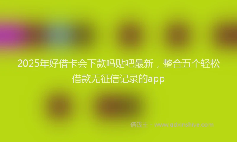 2025年好借卡会下款吗贴吧最新，整合五个轻松借款无征信记录的app
