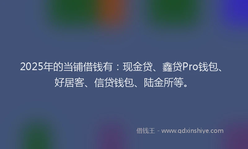2025年的当铺借钱有：现金贷、鑫贷Pro钱包、好居客、信贷钱包、陆金所等。