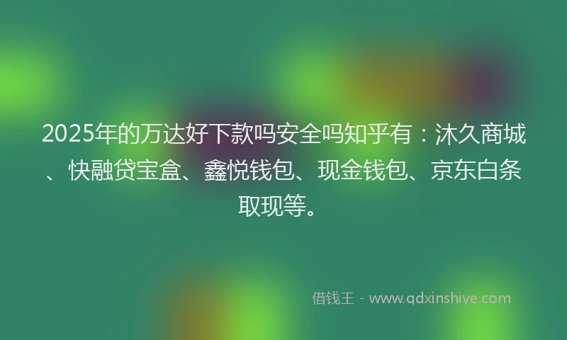 2025年的万达好下款吗安全吗知乎有：沐久商城、快融贷宝盒、鑫悦钱包、现金钱包、京东白条取现等。