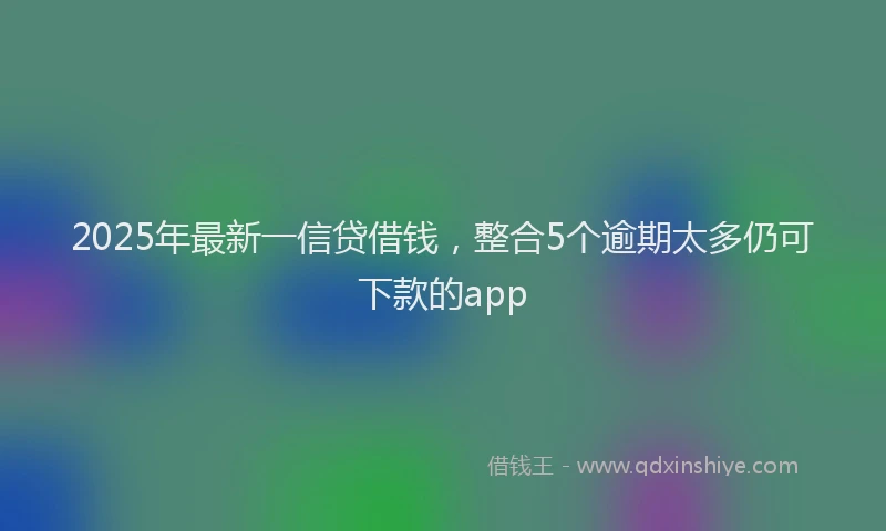 2025年最新一信贷借钱，整合5个逾期太多仍可下款的app
