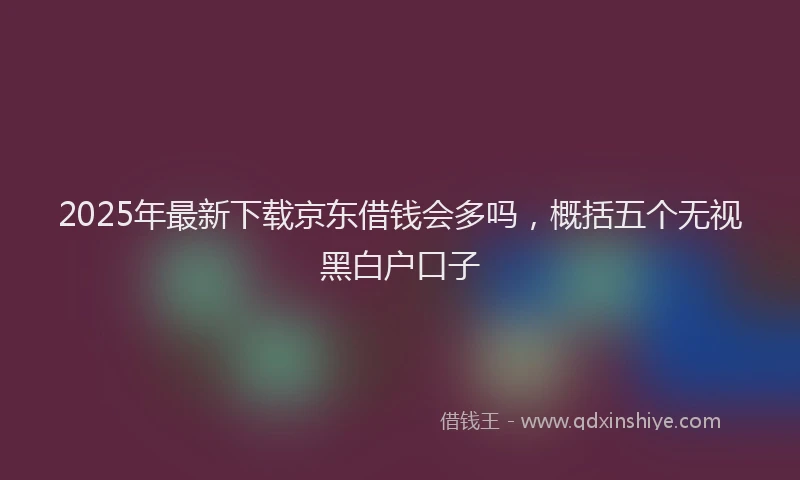 2025年最新下载京东借钱会多吗，概括五个无视黑白户口子