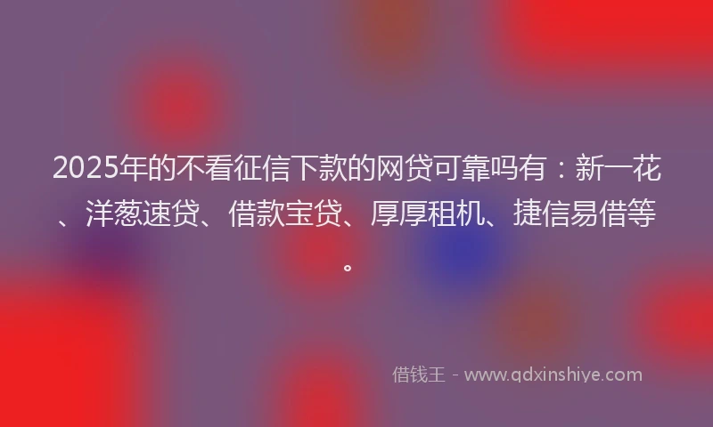 2025年的不看征信下款的网贷可靠吗有：新一花、洋葱速贷、借款宝贷、厚厚租机、捷信易借等。