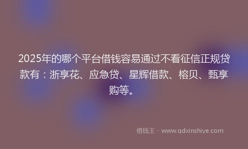 2025年的哪个平台借钱容易通过不看征信正规贷款有：浙享花、应急贷、星辉借款、榕贝、甄享购等。