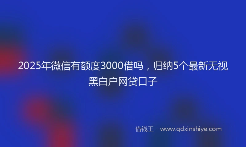 2025年微信有额度3000借吗，归纳5个最新无视黑白户网贷口子