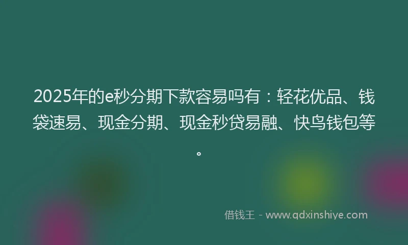 2025年的e秒分期下款容易吗有：轻花优品、钱袋速易、现金分期、现金秒贷易融、快鸟钱包等。