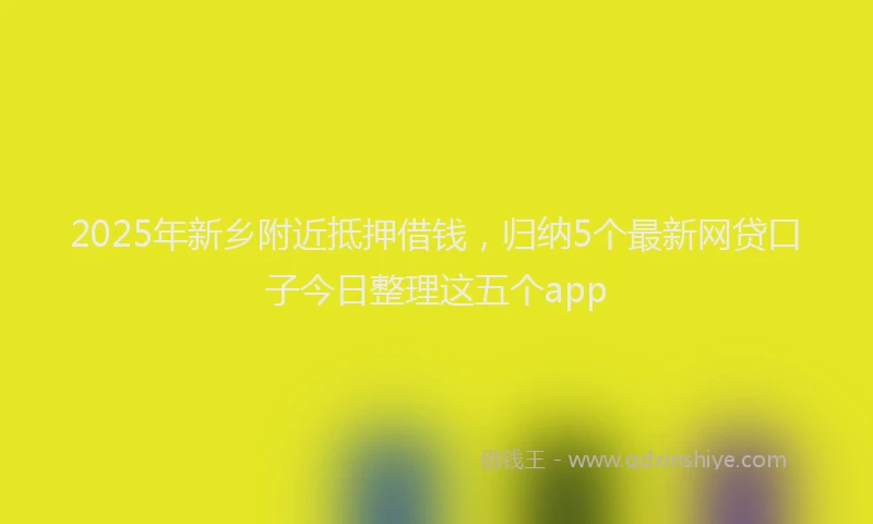 2025年新乡附近抵押借钱，归纳5个最新网贷口子今日整理这五个app