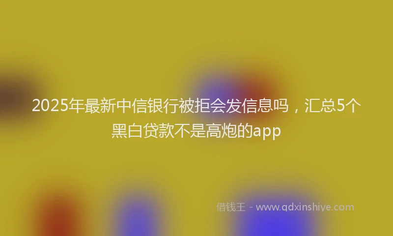 2025年最新中信银行被拒会发信息吗，汇总5个黑白贷款不是高炮的app