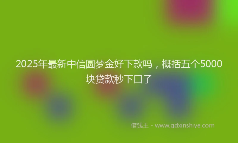 2025年最新中信圆梦金好下款吗，概括五个5000块贷款秒下口子