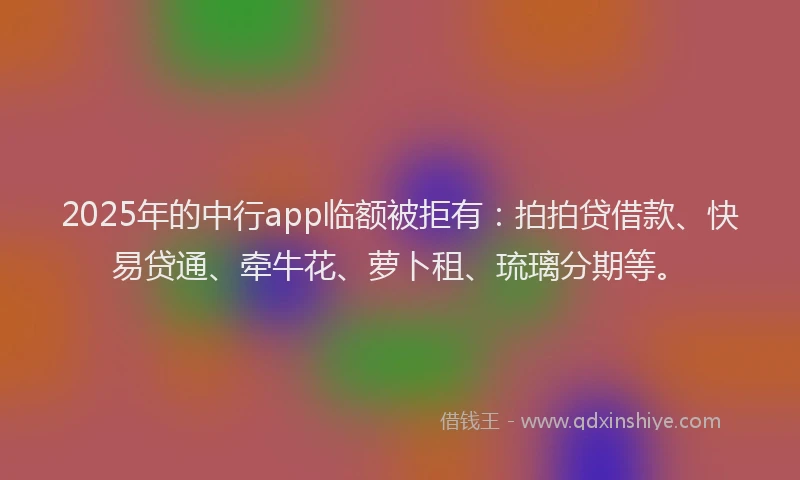 2025年的中行app临额被拒有：拍拍贷借款、快易贷通、牵牛花、萝卜租、琉璃分期等。