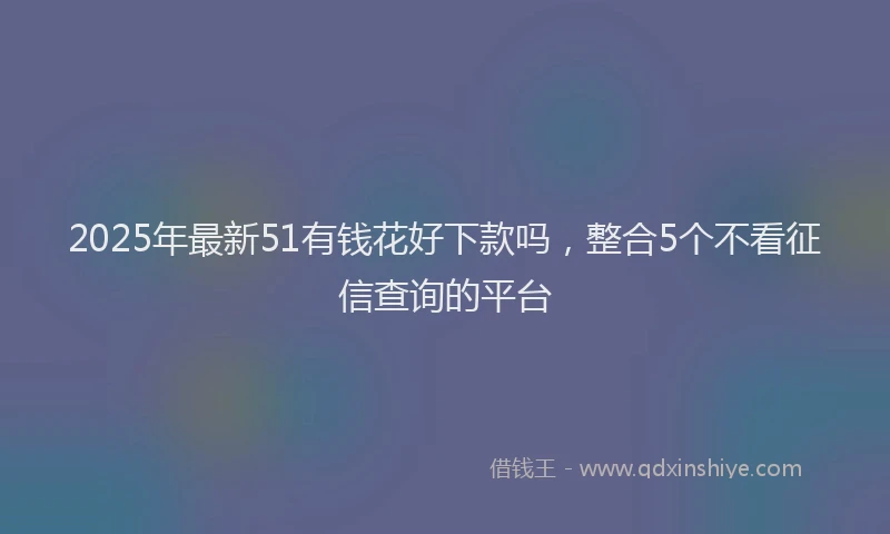 2025年最新51有钱花好下款吗，整合5个不看征信查询的平台