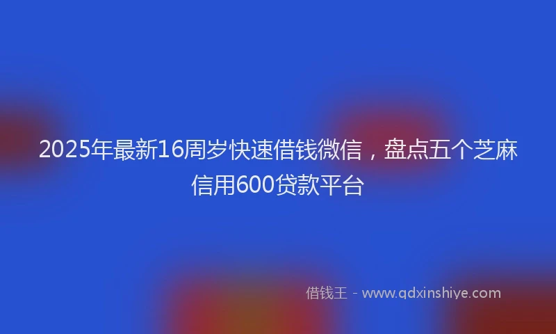 2025年最新16周岁快速借钱微信，盘点五个芝麻信用600贷款平台