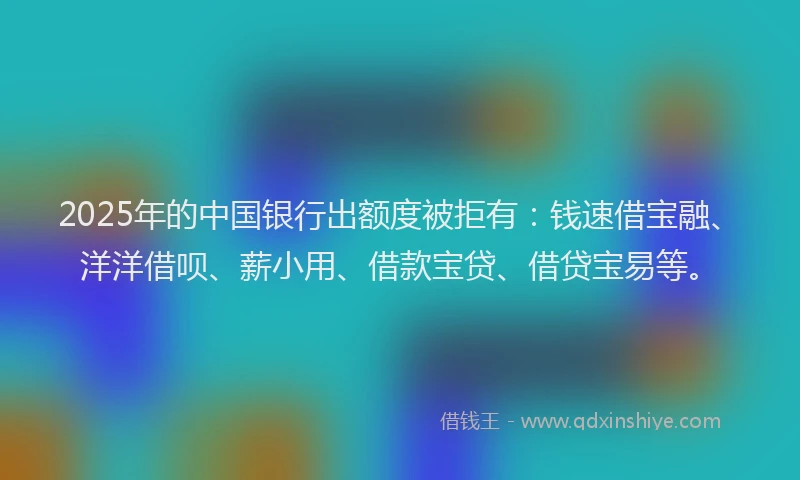 2025年的中国银行出额度被拒有：钱速借宝融、洋洋借呗、薪小用、借款宝贷、借贷宝易等。
