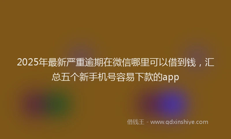 2025年最新严重逾期在微信哪里可以借到钱，汇总五个新手机号容易下款的app
