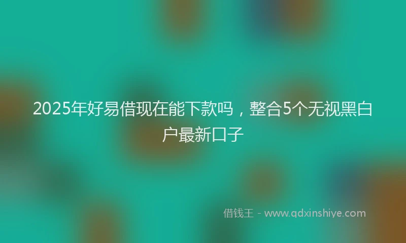 2025年好易借现在能下款吗，整合5个无视黑白户最新口子