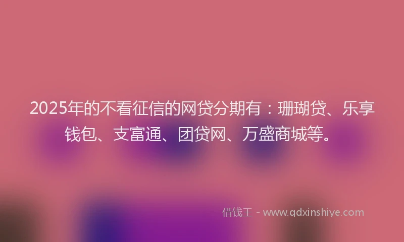 2025年的不看征信的网贷分期有：珊瑚贷、乐享钱包、支富通、团贷网、万盛商城等。