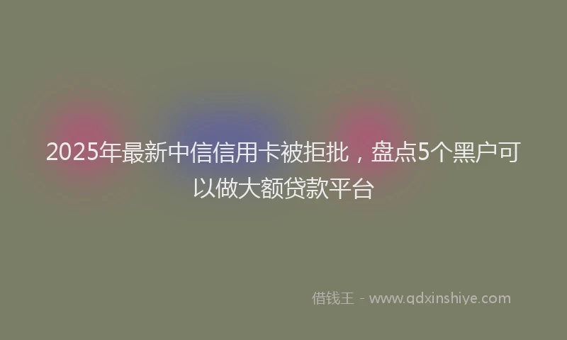 2025年最新中信信用卡被拒批，盘点5个黑户可以做大额贷款平台