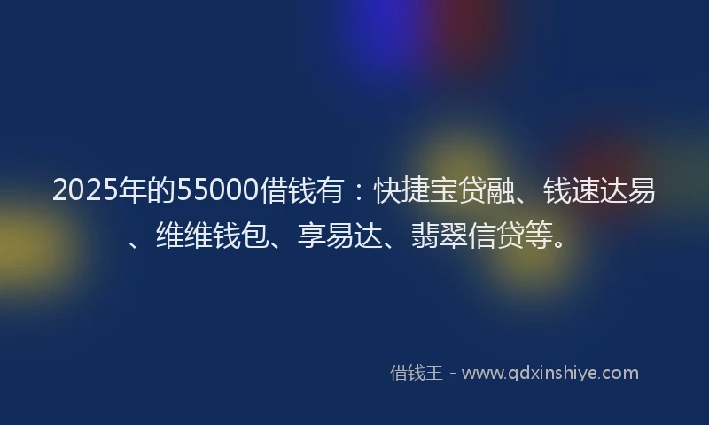 2025年的55000借钱有：快捷宝贷融、钱速达易、维维钱包、享易达、翡翠信贷等。