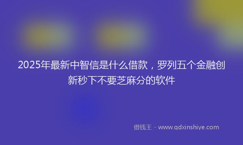 2025年最新中智信是什么借款，罗列五个金融创新秒下不要芝麻分的软件